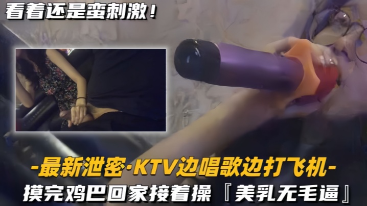 【最新泄密KTV边唱歌边打飞机】回家接着操，美乳无毛逼