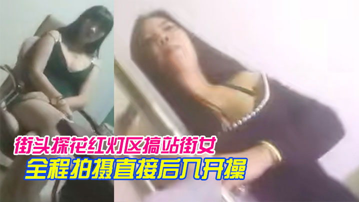 【街头探花红灯区搞站街女】一家家逛过去选个风骚轻熟女带到小房间全程拍摄直接后入开操