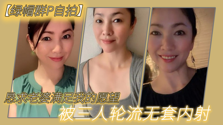 绿帽群P自拍】恳求老婆满足我的愿望，被三人轮流无套内射