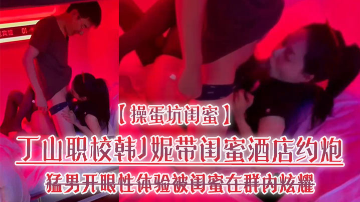 【操蛋坑闺蜜】丁山职校韩J妮带闺蜜酒店约炮猛男开眼性体验被闺蜜在群内炫耀传阅流出