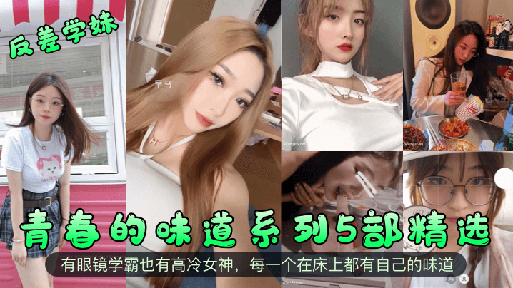 【反差学妹】青春的味道系列5部精选！有眼镜学霸也有高冷女神，每一个在床上都有自己的味道！