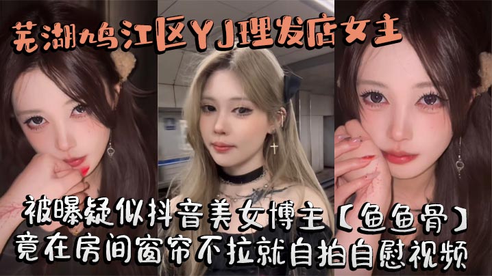 芜湖鸠江区YJ理发店女主被曝疑似抖音美女博主【鱼鱼骨】，小仙女外表下骚劲十足，竟在房间窗帘不拉就自拍<span style="color: #ff5b82">自</span><span style="color: #ff5b82">慰</span>视频。这视频也不知道是发给哪个大哥的私藏福利!