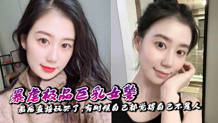 【奶子即正义】暴虐极品<span style="color: #ff5b82">巨</span><span style="color: #ff5b82">乳</span>女警,最后直接玩哭了,有时候自己都觉得自己不是人