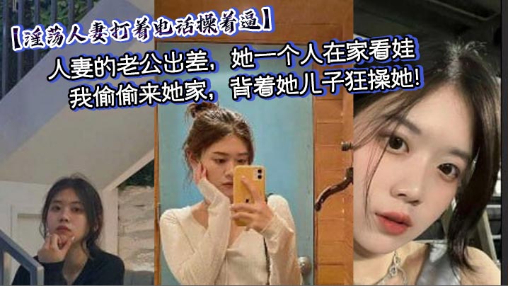 【淫荡人妻打着电话操着逼】人妻的老公出差，她一个人在家看娃，我偷偷来她家，背着她<span style="color: #ff5b82">儿</span><span style="color: #ff5b82">子</span>狂操她！中途少妇老公打电话来，我干的太猛，淫荡人妻差点没忍住叫出声来，淫荡对话刺激偷情！