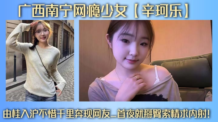 广西南宁网瘾少女【辛珂乐】由桂入沪不惜千里奔现网友_首夜就掰臀索精求内射！