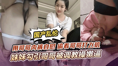 【顶级骚妹乱伦】用哥哥内裤自慰偷看哥哥打飞机<span style="color: #ff5b82">妹</span><span style="color: #ff5b82">妹</span>勾引哥哥被哥哥调教操嫩逼