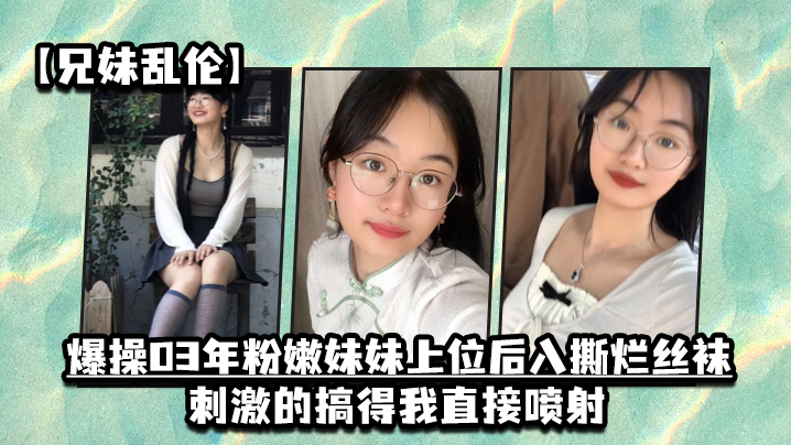 【兄妹乱伦】爆操03年粉嫩妹妹上位后入撕烂丝袜，刺激的搞得我直接喷射