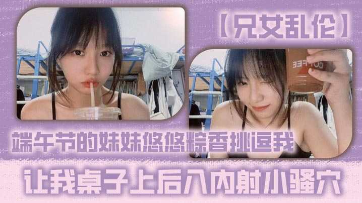 【兄女乱伦】端午节的<span style="color: #ff5b82">妹</span><span style="color: #ff5b82">妹</span>悠悠粽香挑逗我 让我桌子上后入内射小骚穴