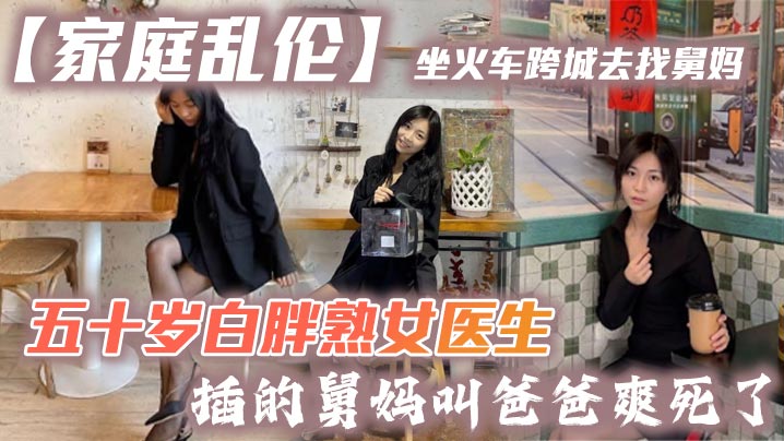 【家庭乱伦】坐火车跨城去找舅妈，五十岁白胖熟女医生，插的舅妈叫爸爸爽死了
