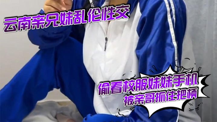 云南亲<span style="color: #ff5b82">兄</span><span style="color: #ff5b82">妹</span>乱伦性交 偷看校服妹妹手机被亲哥抓住把柄,要挟强行发生关系后内射，妹妹真的很反差！对白精彩刺激