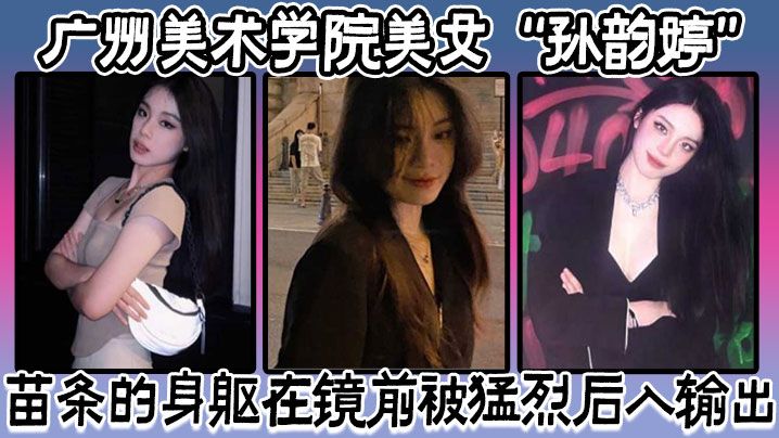 广州美术学院美女孙韵婷苗条的身躯在镜前被猛烈后入输出表情骚浪至极