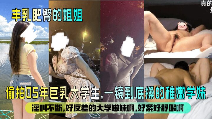 【丰乳肥臀的姐姐 】<span style="color: #ff5b82">偷</span><span style="color: #ff5b82">拍</span>05年巨乳大学生 一镜到底操的稚嫩学妹，淫叫不断。好反差的大学嫩妹啊，好紧好舒服啊